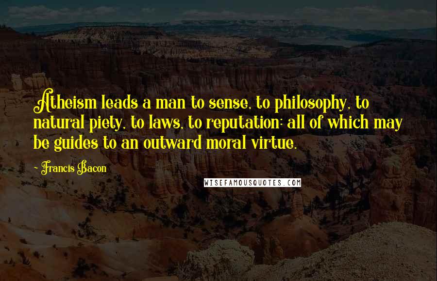 Francis Bacon Quotes: Atheism leads a man to sense, to philosophy, to natural piety, to laws, to reputation: all of which may be guides to an outward moral virtue.