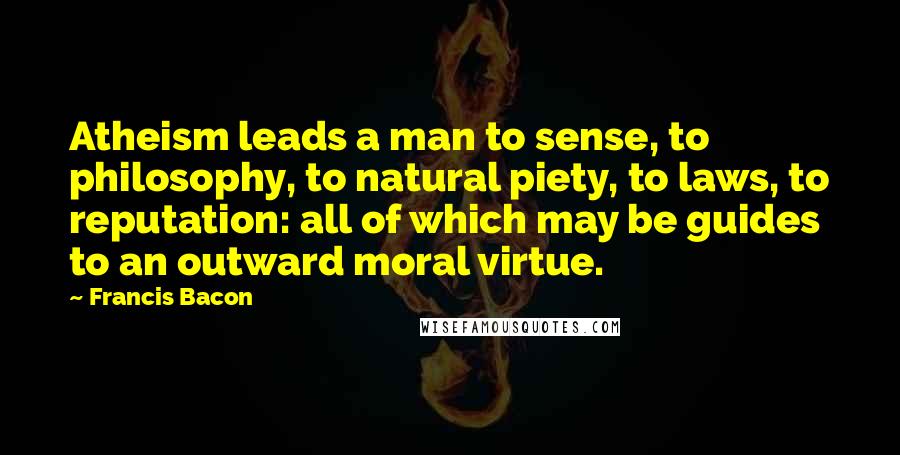 Francis Bacon Quotes: Atheism leads a man to sense, to philosophy, to natural piety, to laws, to reputation: all of which may be guides to an outward moral virtue.