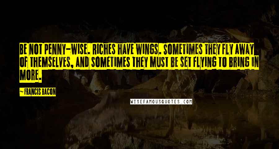 Francis Bacon Quotes: Be not penny-wise. Riches have wings. Sometimes they fly away of themselves, and sometimes they must be set flying to bring in more.