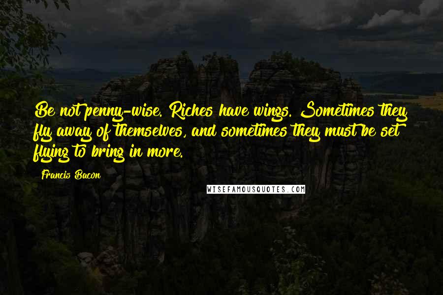 Francis Bacon Quotes: Be not penny-wise. Riches have wings. Sometimes they fly away of themselves, and sometimes they must be set flying to bring in more.