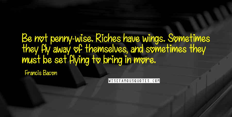 Francis Bacon Quotes: Be not penny-wise. Riches have wings. Sometimes they fly away of themselves, and sometimes they must be set flying to bring in more.