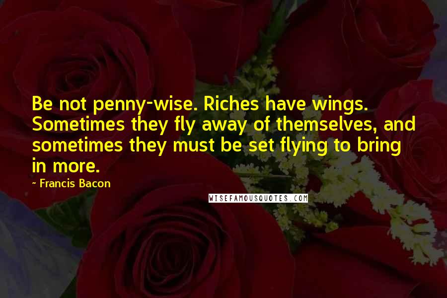 Francis Bacon Quotes: Be not penny-wise. Riches have wings. Sometimes they fly away of themselves, and sometimes they must be set flying to bring in more.
