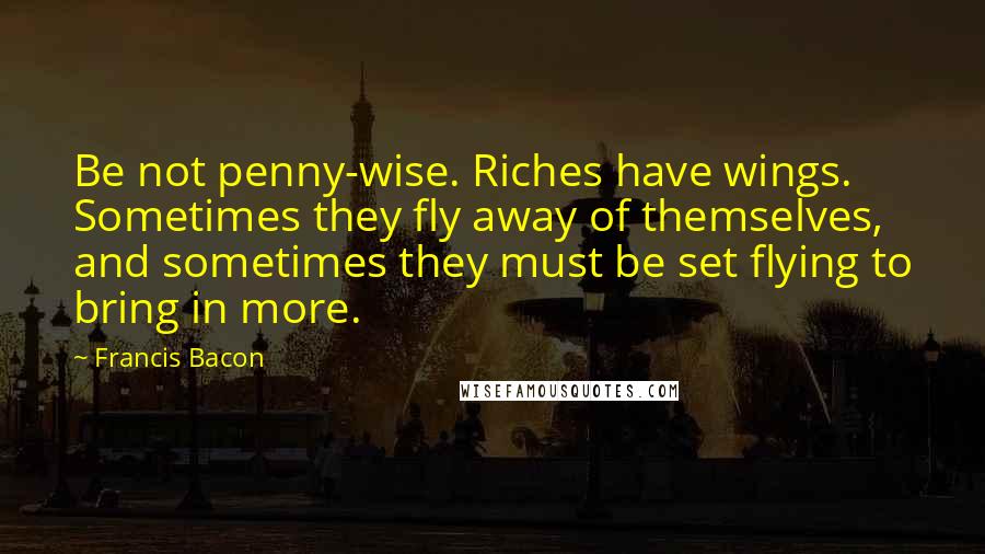 Francis Bacon Quotes: Be not penny-wise. Riches have wings. Sometimes they fly away of themselves, and sometimes they must be set flying to bring in more.