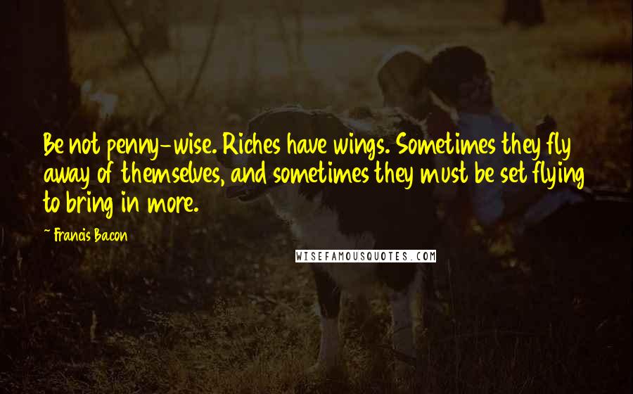 Francis Bacon Quotes: Be not penny-wise. Riches have wings. Sometimes they fly away of themselves, and sometimes they must be set flying to bring in more.