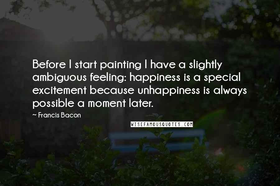 Francis Bacon Quotes: Before I start painting I have a slightly ambiguous feeling: happiness is a special excitement because unhappiness is always possible a moment later.