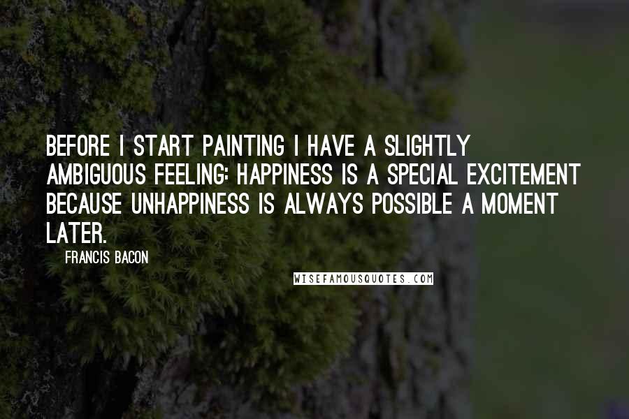 Francis Bacon Quotes: Before I start painting I have a slightly ambiguous feeling: happiness is a special excitement because unhappiness is always possible a moment later.