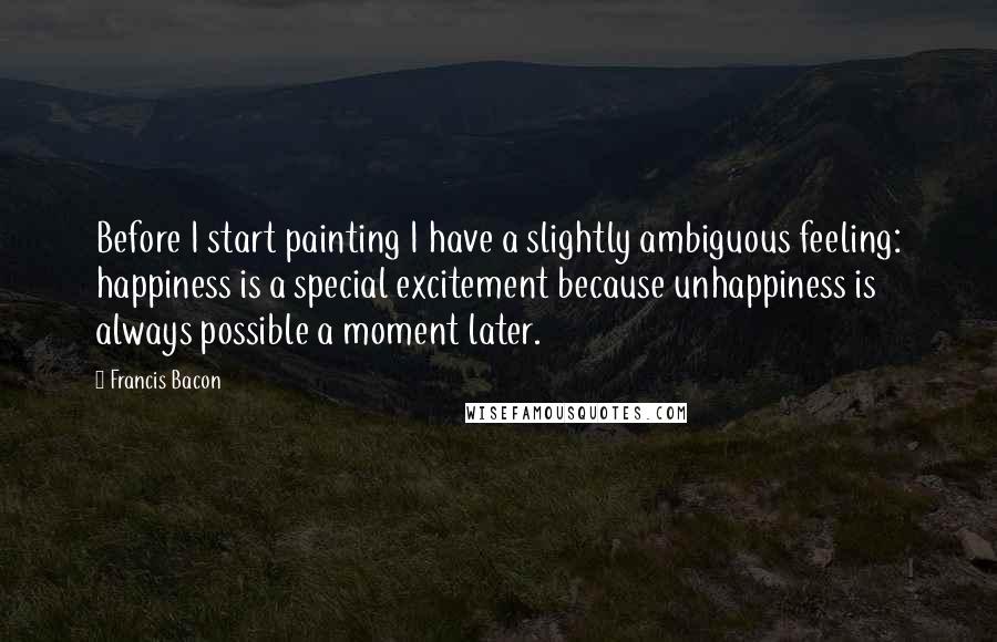 Francis Bacon Quotes: Before I start painting I have a slightly ambiguous feeling: happiness is a special excitement because unhappiness is always possible a moment later.