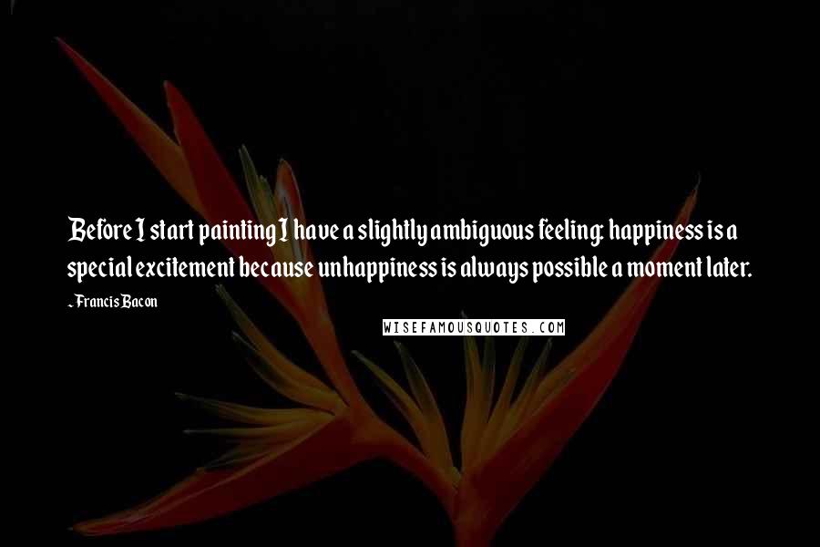 Francis Bacon Quotes: Before I start painting I have a slightly ambiguous feeling: happiness is a special excitement because unhappiness is always possible a moment later.