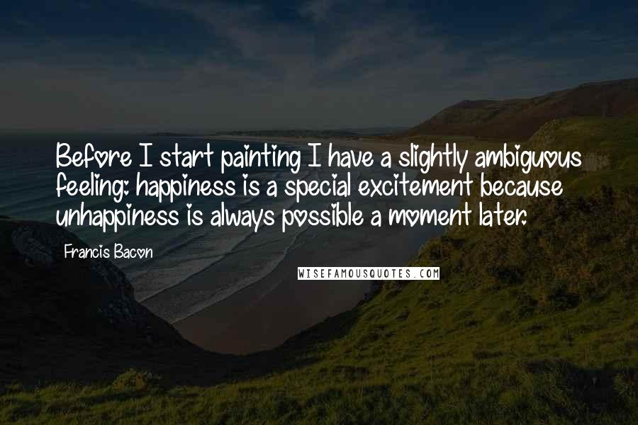 Francis Bacon Quotes: Before I start painting I have a slightly ambiguous feeling: happiness is a special excitement because unhappiness is always possible a moment later.