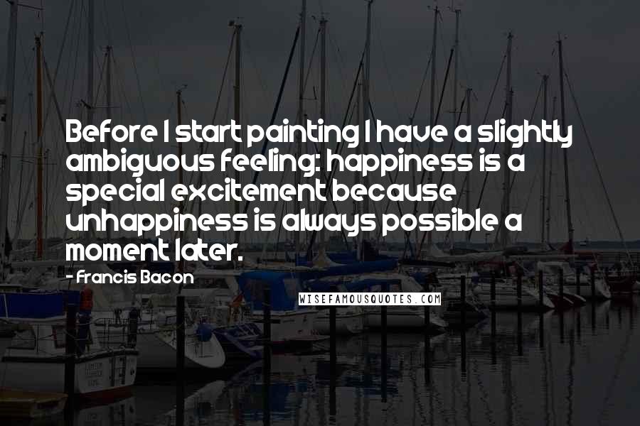 Francis Bacon Quotes: Before I start painting I have a slightly ambiguous feeling: happiness is a special excitement because unhappiness is always possible a moment later.