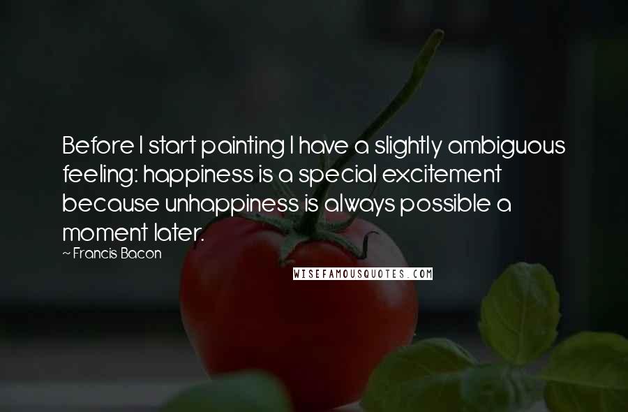 Francis Bacon Quotes: Before I start painting I have a slightly ambiguous feeling: happiness is a special excitement because unhappiness is always possible a moment later.