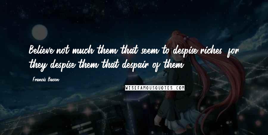 Francis Bacon Quotes: Believe not much them that seem to despise riches, for they despise them that despair of them.