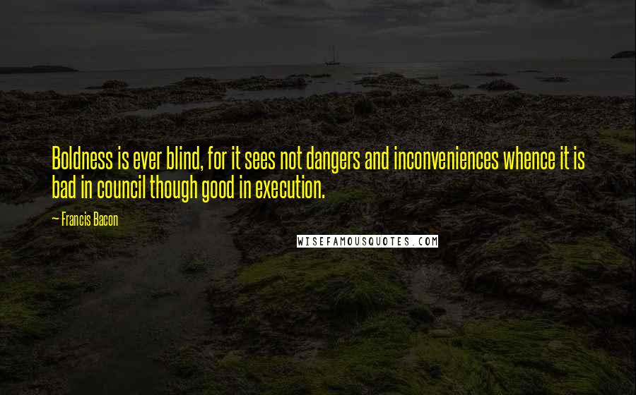 Francis Bacon Quotes: Boldness is ever blind, for it sees not dangers and inconveniences whence it is bad in council though good in execution.