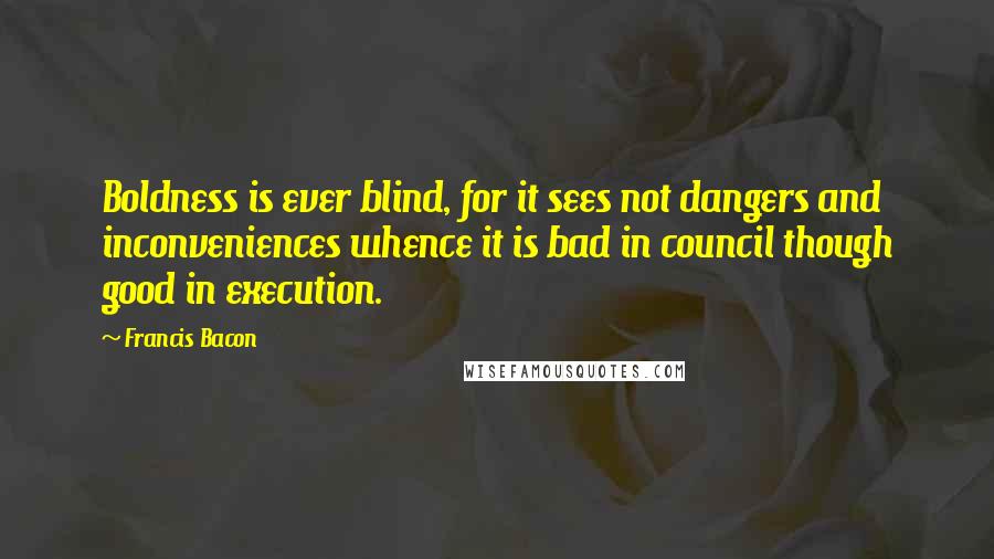 Francis Bacon Quotes: Boldness is ever blind, for it sees not dangers and inconveniences whence it is bad in council though good in execution.