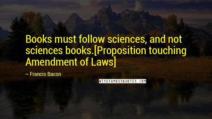 Francis Bacon Quotes: Books must follow sciences, and not sciences books.[Proposition touching Amendment of Laws]