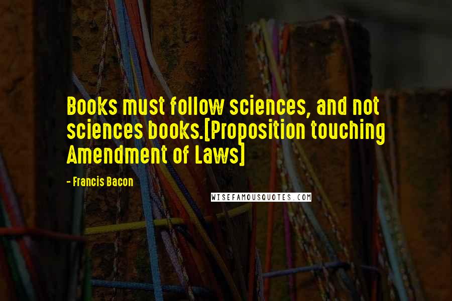 Francis Bacon Quotes: Books must follow sciences, and not sciences books.[Proposition touching Amendment of Laws]