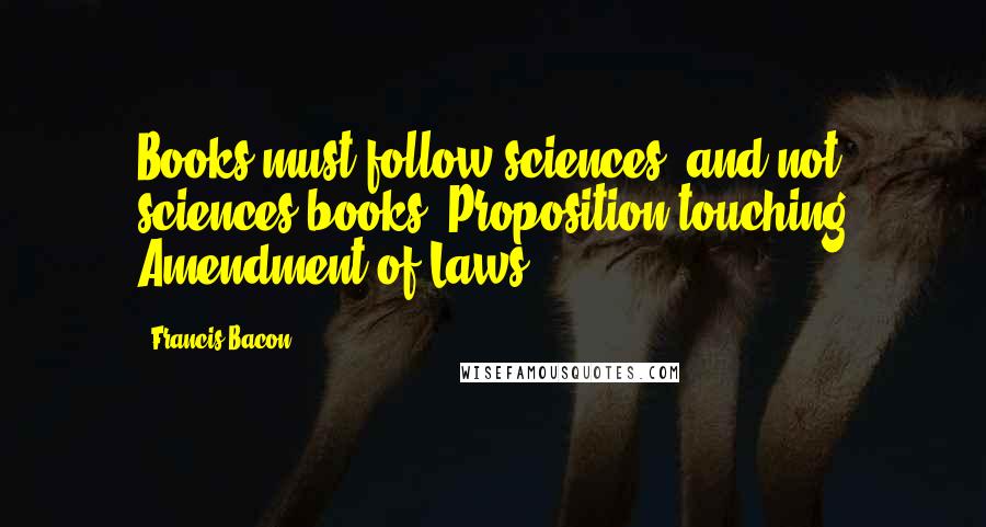 Francis Bacon Quotes: Books must follow sciences, and not sciences books.[Proposition touching Amendment of Laws]