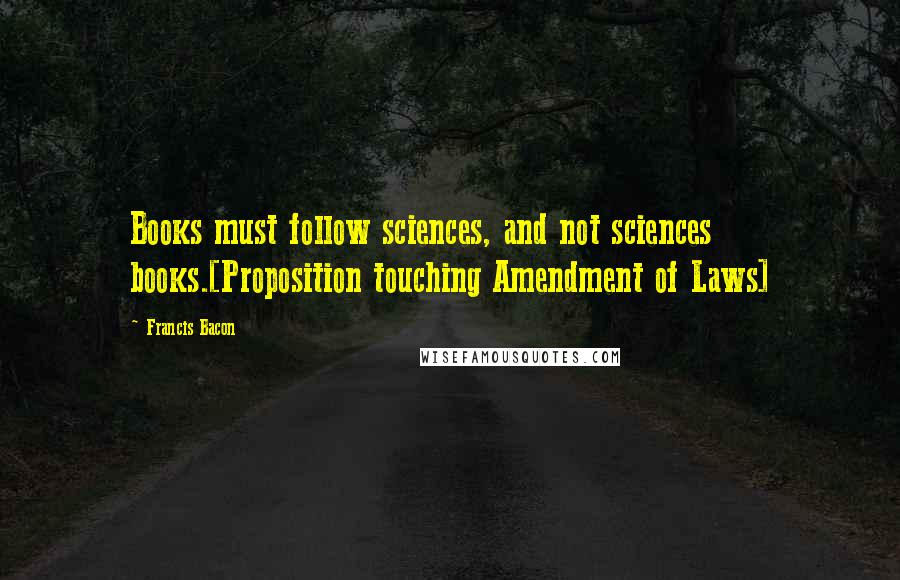 Francis Bacon Quotes: Books must follow sciences, and not sciences books.[Proposition touching Amendment of Laws]