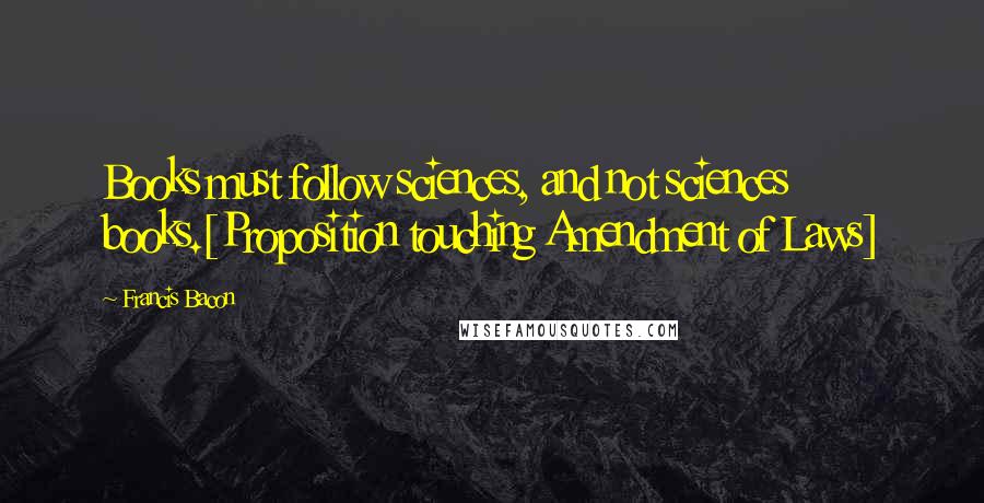 Francis Bacon Quotes: Books must follow sciences, and not sciences books.[Proposition touching Amendment of Laws]