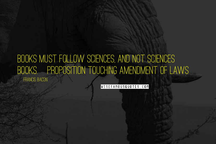 Francis Bacon Quotes: Books must follow sciences, and not sciences books.[Proposition touching Amendment of Laws]