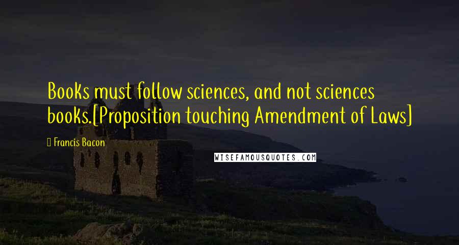 Francis Bacon Quotes: Books must follow sciences, and not sciences books.[Proposition touching Amendment of Laws]