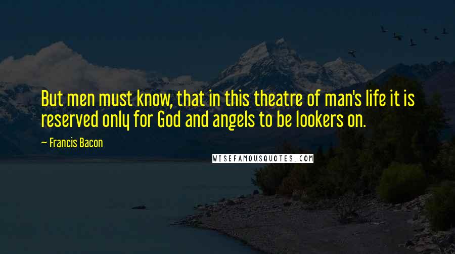 Francis Bacon Quotes: But men must know, that in this theatre of man's life it is reserved only for God and angels to be lookers on.