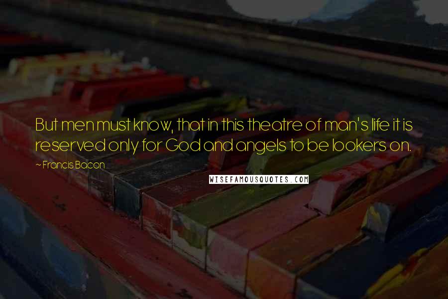 Francis Bacon Quotes: But men must know, that in this theatre of man's life it is reserved only for God and angels to be lookers on.