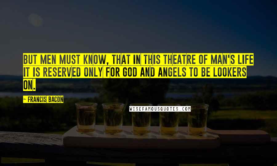 Francis Bacon Quotes: But men must know, that in this theatre of man's life it is reserved only for God and angels to be lookers on.