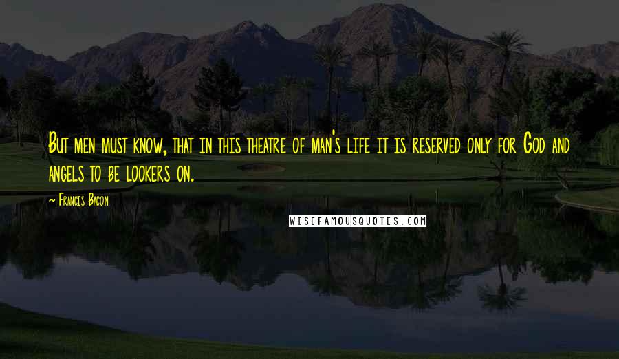 Francis Bacon Quotes: But men must know, that in this theatre of man's life it is reserved only for God and angels to be lookers on.