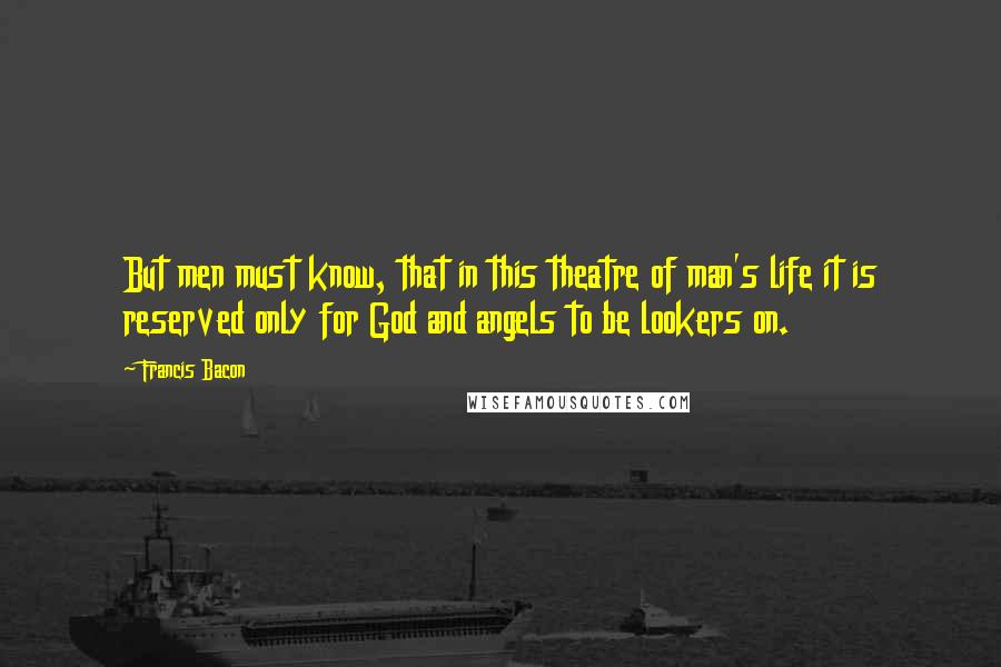 Francis Bacon Quotes: But men must know, that in this theatre of man's life it is reserved only for God and angels to be lookers on.