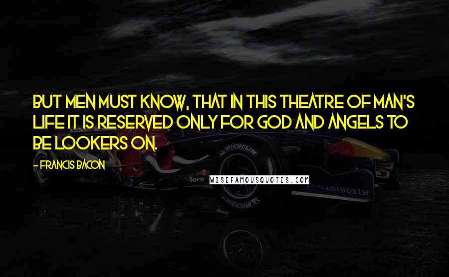 Francis Bacon Quotes: But men must know, that in this theatre of man's life it is reserved only for God and angels to be lookers on.