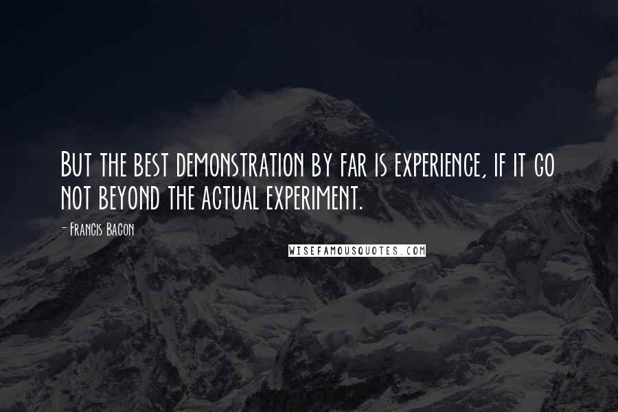 Francis Bacon Quotes: But the best demonstration by far is experience, if it go not beyond the actual experiment.