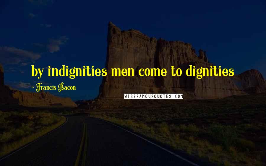 Francis Bacon Quotes: by indignities men come to dignities