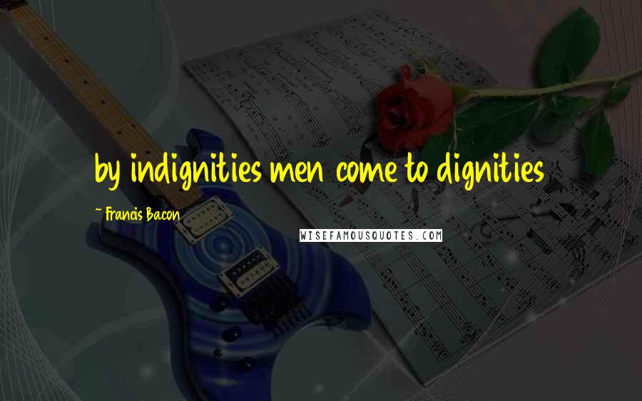 Francis Bacon Quotes: by indignities men come to dignities