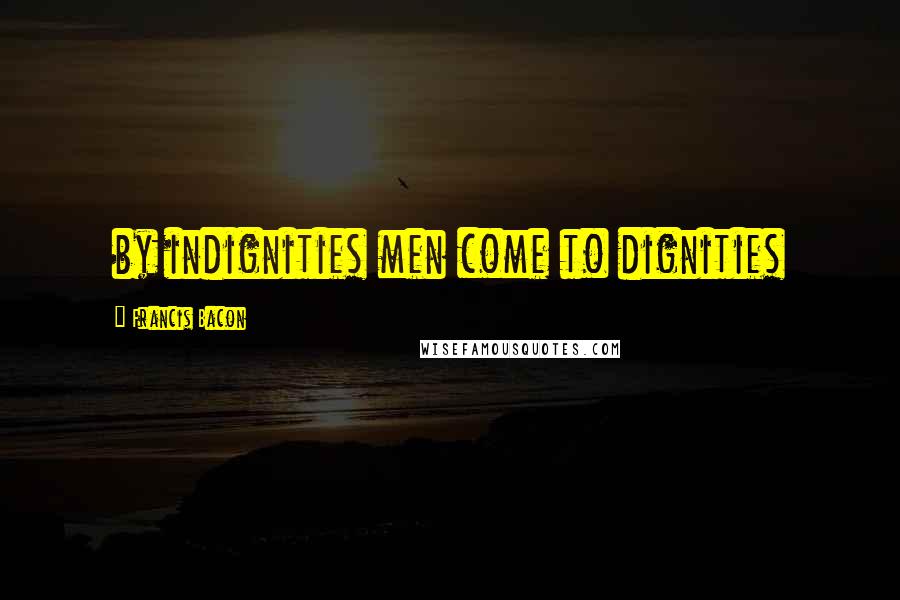 Francis Bacon Quotes: by indignities men come to dignities