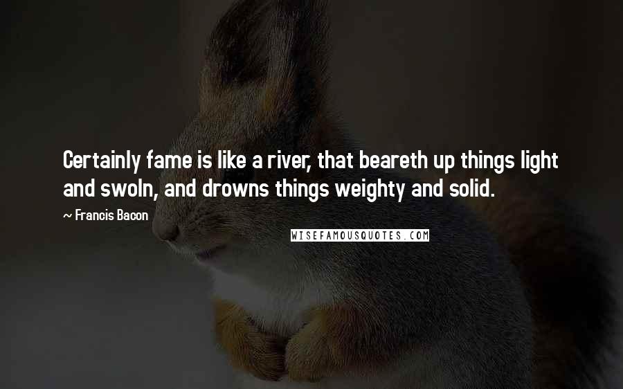 Francis Bacon Quotes: Certainly fame is like a river, that beareth up things light and swoln, and drowns things weighty and solid.