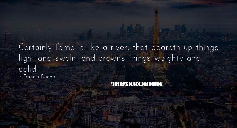 Francis Bacon Quotes: Certainly fame is like a river, that beareth up things light and swoln, and drowns things weighty and solid.