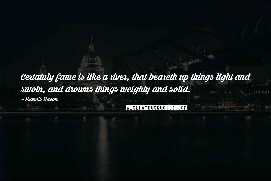 Francis Bacon Quotes: Certainly fame is like a river, that beareth up things light and swoln, and drowns things weighty and solid.