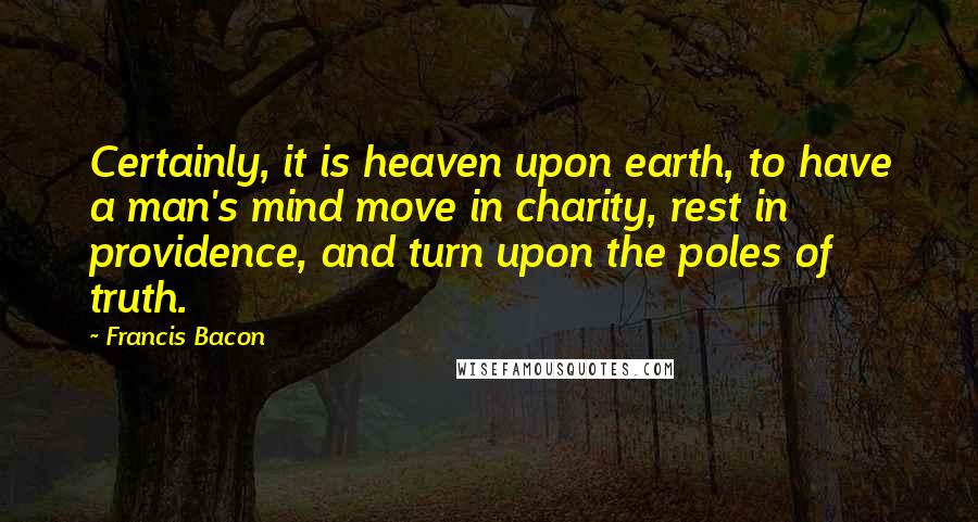 Francis Bacon Quotes: Certainly, it is heaven upon earth, to have a man's mind move in charity, rest in providence, and turn upon the poles of truth.