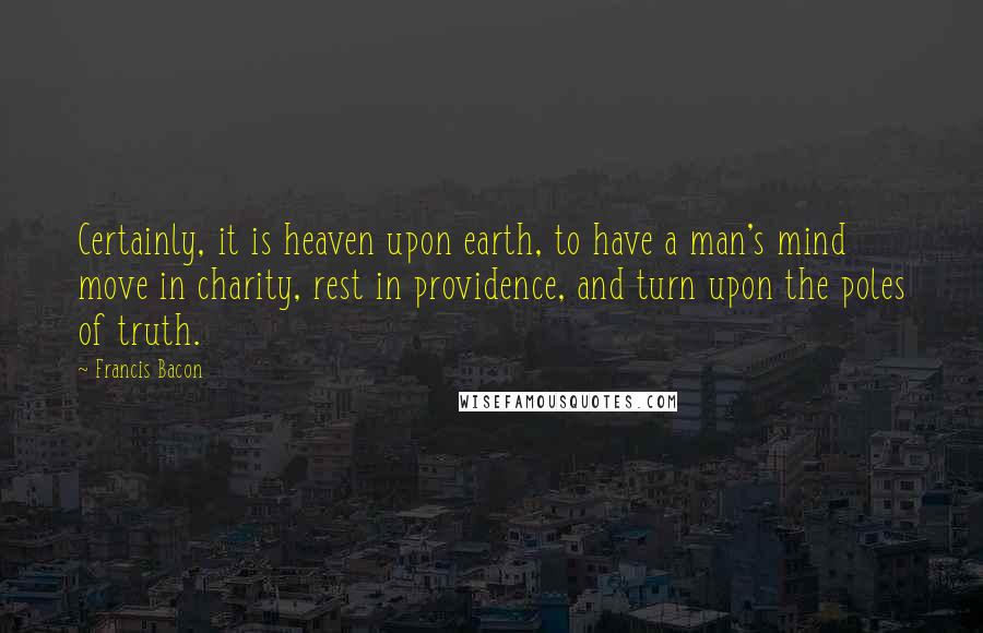 Francis Bacon Quotes: Certainly, it is heaven upon earth, to have a man's mind move in charity, rest in providence, and turn upon the poles of truth.