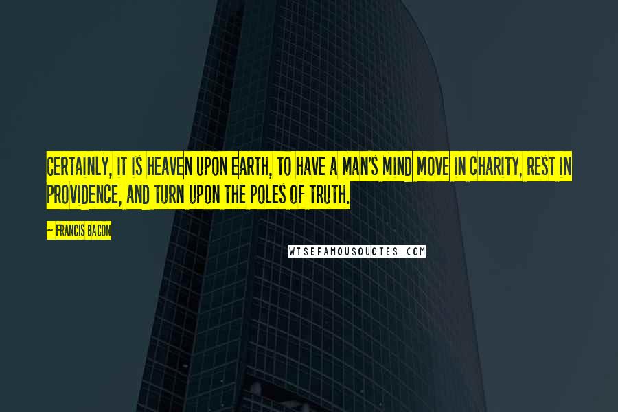 Francis Bacon Quotes: Certainly, it is heaven upon earth, to have a man's mind move in charity, rest in providence, and turn upon the poles of truth.