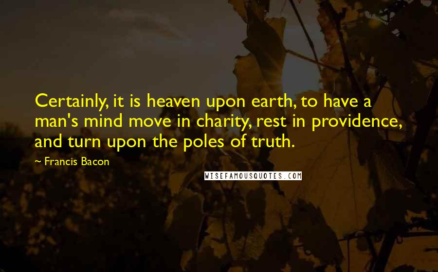 Francis Bacon Quotes: Certainly, it is heaven upon earth, to have a man's mind move in charity, rest in providence, and turn upon the poles of truth.