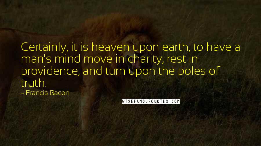 Francis Bacon Quotes: Certainly, it is heaven upon earth, to have a man's mind move in charity, rest in providence, and turn upon the poles of truth.