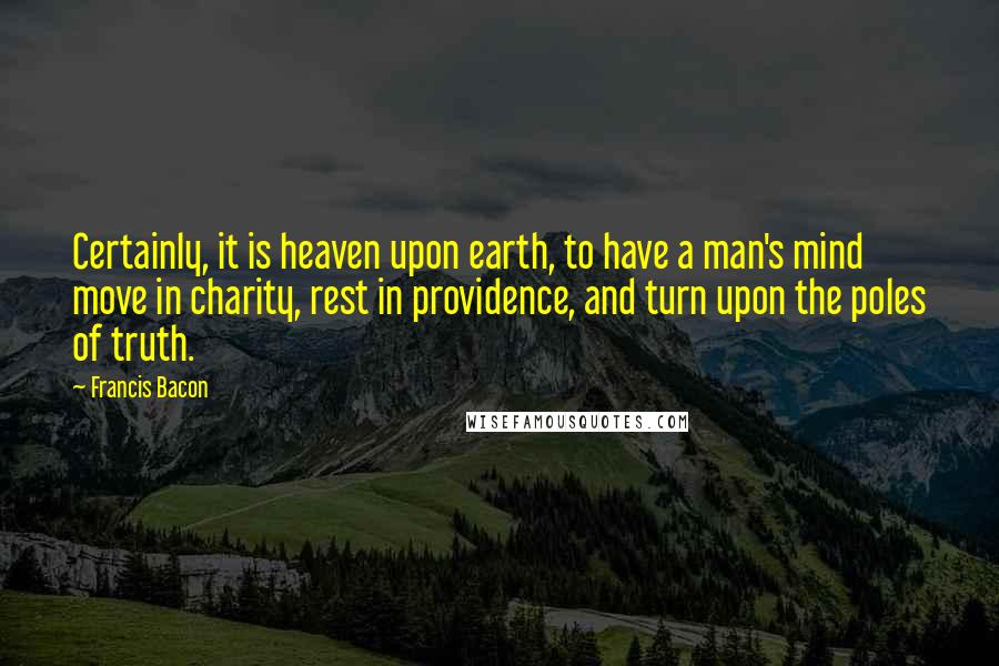 Francis Bacon Quotes: Certainly, it is heaven upon earth, to have a man's mind move in charity, rest in providence, and turn upon the poles of truth.