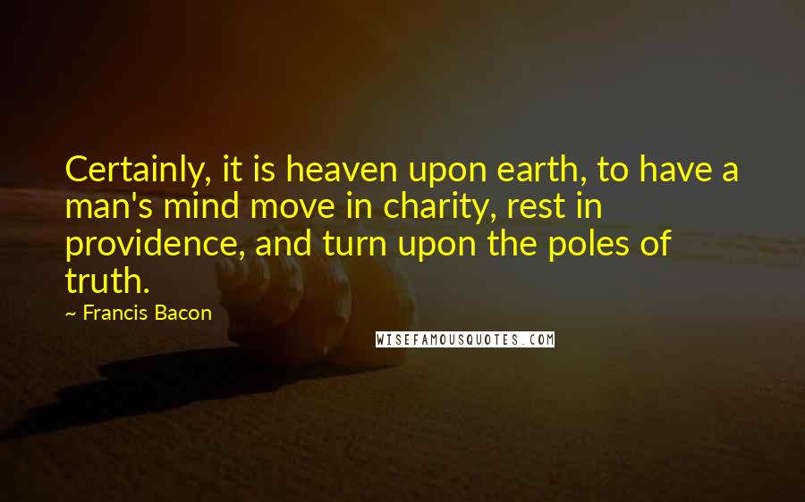Francis Bacon Quotes: Certainly, it is heaven upon earth, to have a man's mind move in charity, rest in providence, and turn upon the poles of truth.