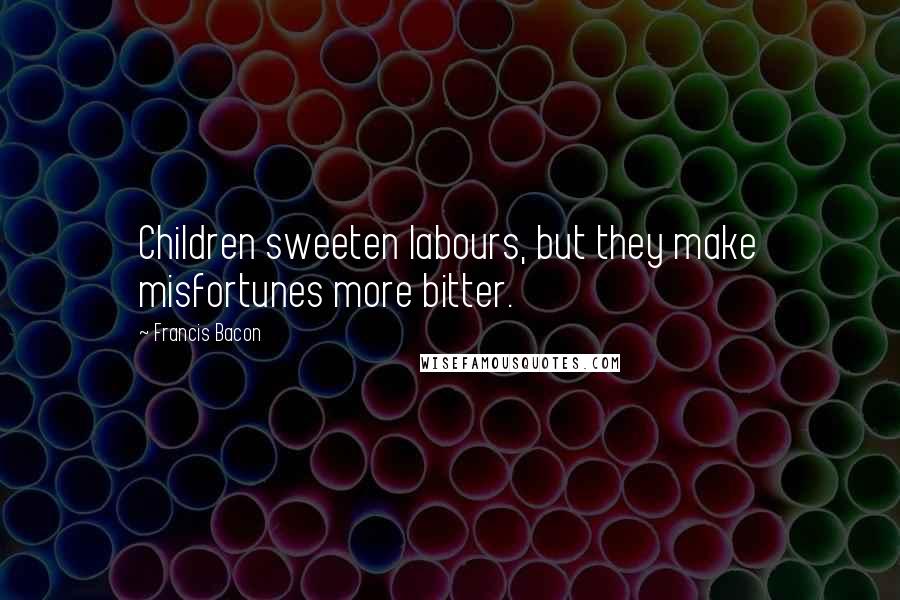 Francis Bacon Quotes: Children sweeten labours, but they make misfortunes more bitter.