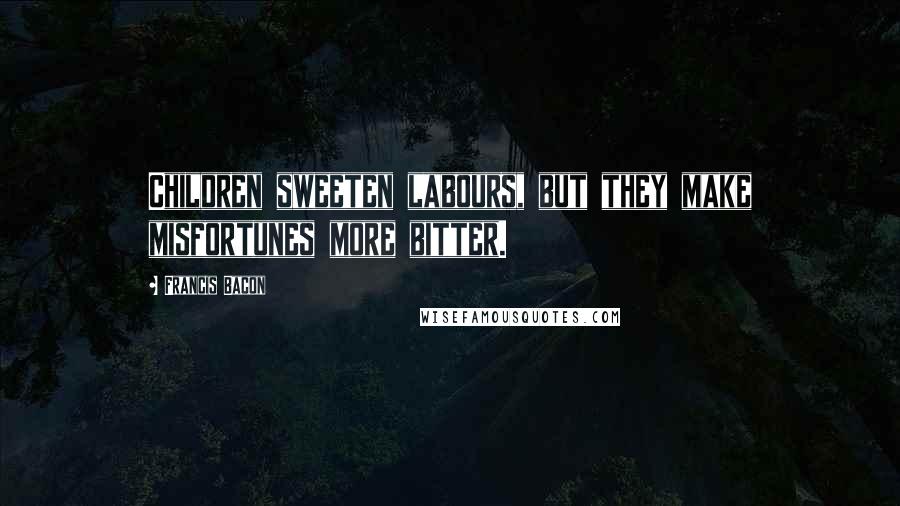 Francis Bacon Quotes: Children sweeten labours, but they make misfortunes more bitter.