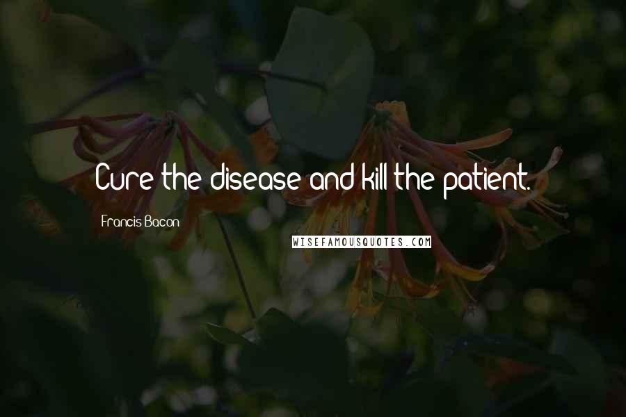 Francis Bacon Quotes: Cure the disease and kill the patient.
