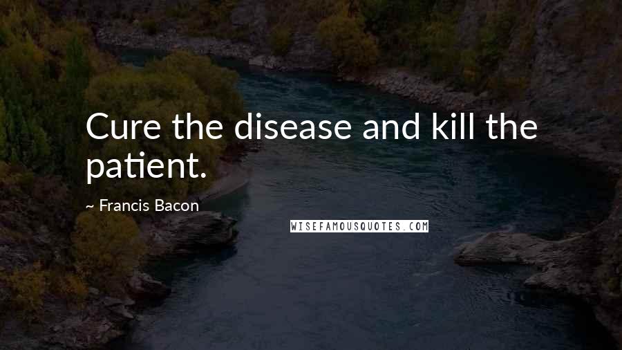 Francis Bacon Quotes: Cure the disease and kill the patient.