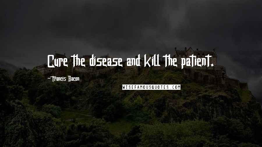 Francis Bacon Quotes: Cure the disease and kill the patient.